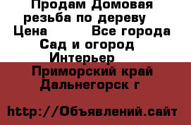 Продам Домовая резьба по дереву  › Цена ­ 500 - Все города Сад и огород » Интерьер   . Приморский край,Дальнегорск г.